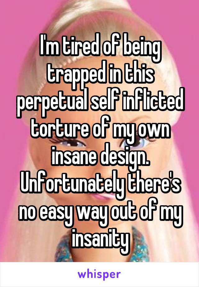 I'm tired of being trapped in this perpetual self inflicted torture of my own insane design. Unfortunately there's no easy way out of my insanity