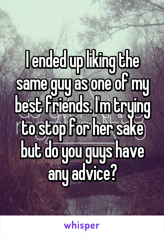 I ended up liking the same guy as one of my best friends. I'm trying to stop for her sake but do you guys have any advice?