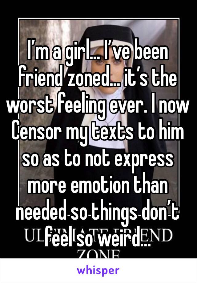 I’m a girl... I’ve been friend zoned... it’s the worst feeling ever. I now
Censor my texts to him so as to not express more emotion than needed so things don’t feel so weird...