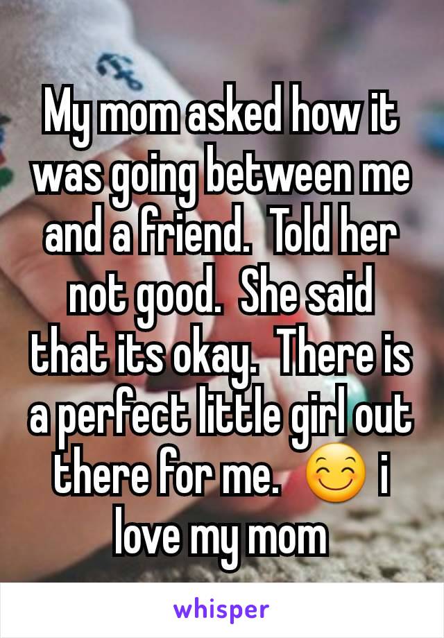 My mom asked how it was going between me and a friend.  Told her not good.  She said that its okay.  There is a perfect little girl out there for me.  😊 i love my mom