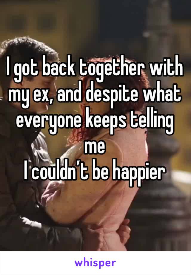I got back together with my ex, and despite what everyone keeps telling me
I couldn’t be happier 
