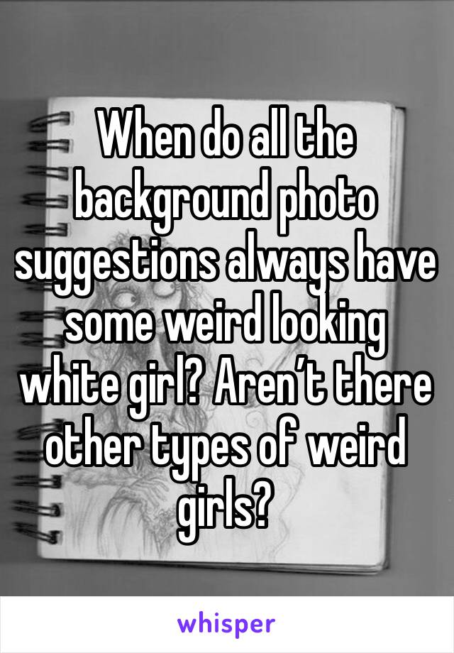 When do all the background photo suggestions always have some weird looking white girl? Aren’t there other types of weird girls?