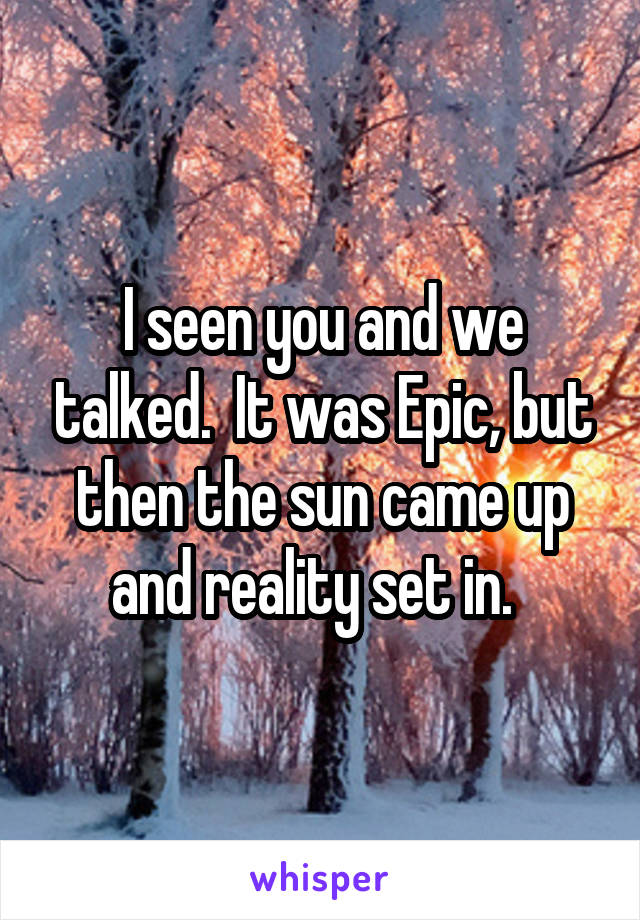 I seen you and we talked.  It was Epic, but then the sun came up and reality set in.  