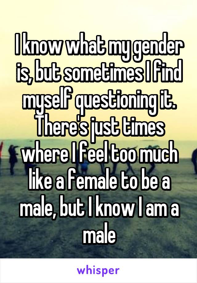 I know what my gender is, but sometimes I find myself questioning it. There's just times where I feel too much like a female to be a male, but I know I am a male