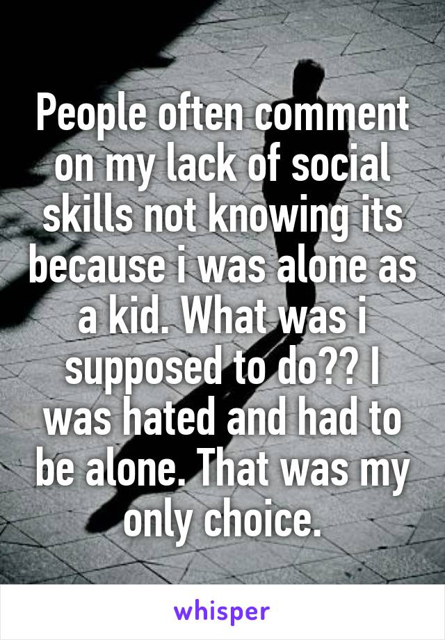 People often comment on my lack of social skills not knowing its because i was alone as a kid. What was i supposed to do?? I was hated and had to be alone. That was my only choice.