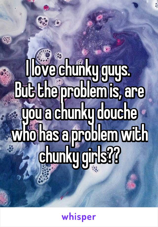 I love chunky guys. 
But the problem is, are you a chunky douche who has a problem with chunky girls??