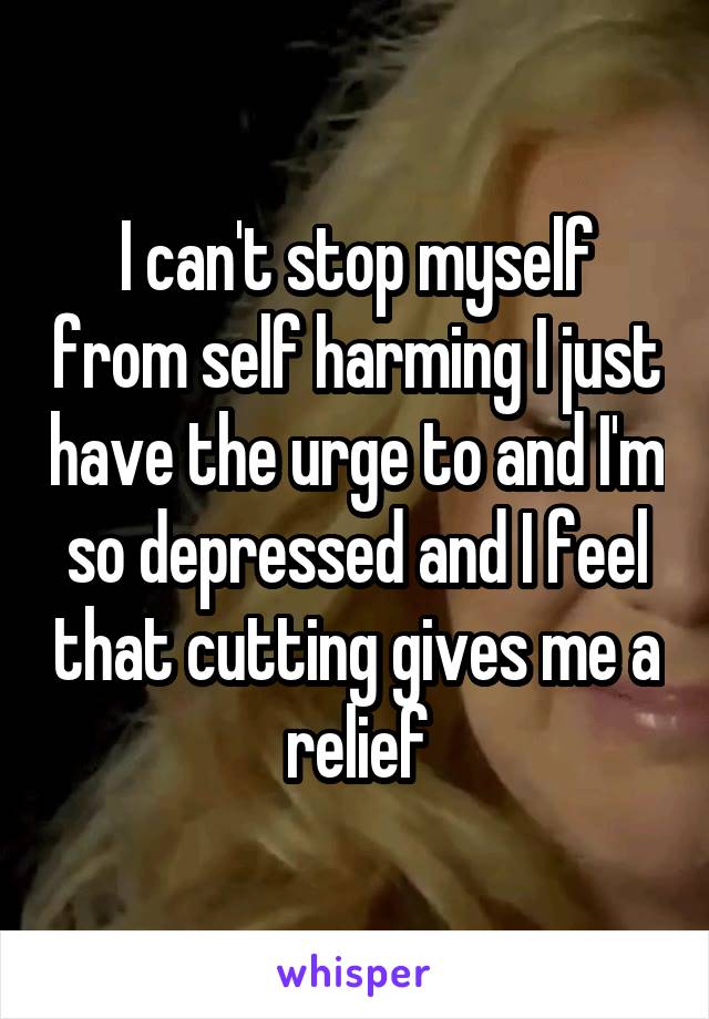I can't stop myself from self harming I just have the urge to and I'm so depressed and I feel that cutting gives me a relief