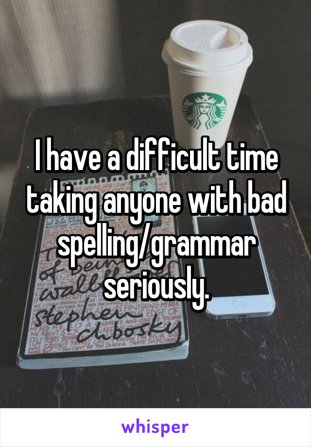 I have a difficult time taking anyone with bad spelling/grammar seriously.