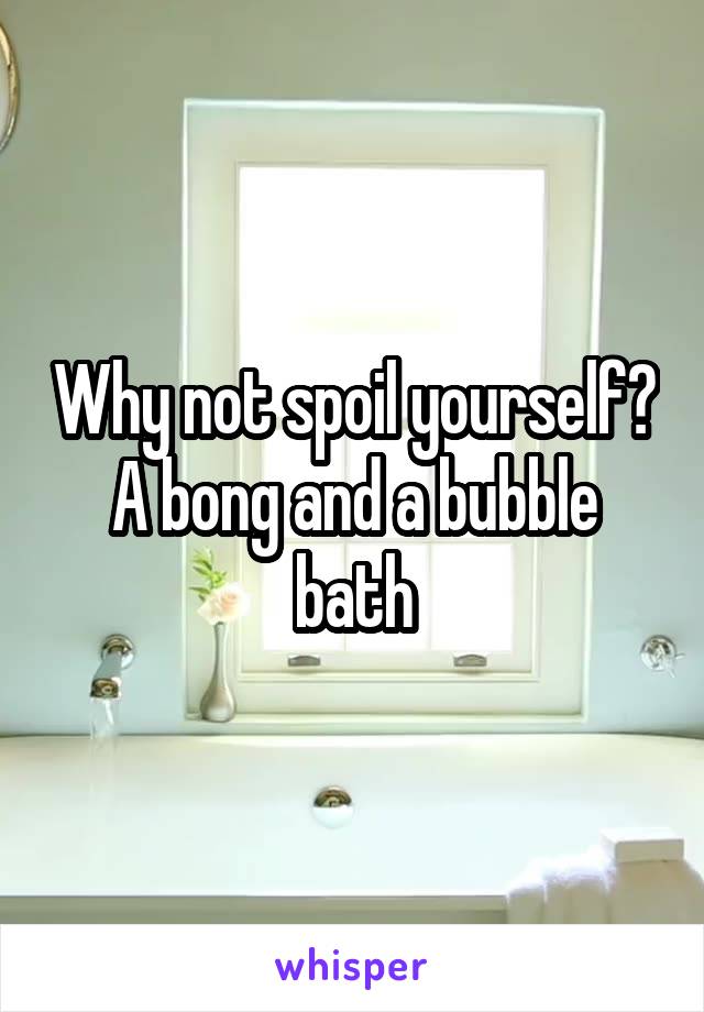 Why not spoil yourself?
A bong and a bubble bath
