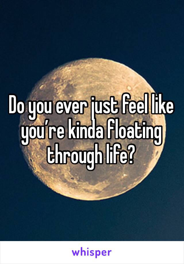 Do you ever just feel like you’re kinda floating through life?