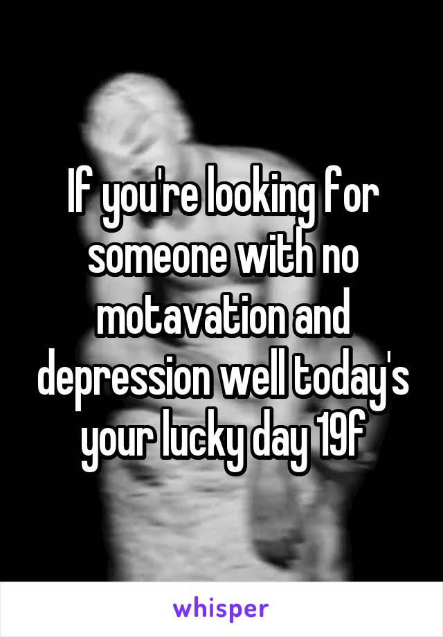 If you're looking for someone with no motavation and depression well today's your lucky day 19f