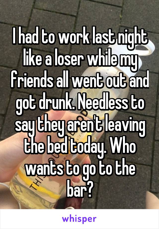 I had to work last night like a loser while my friends all went out and got drunk. Needless to say they aren't leaving the bed today. Who wants to go to the bar?