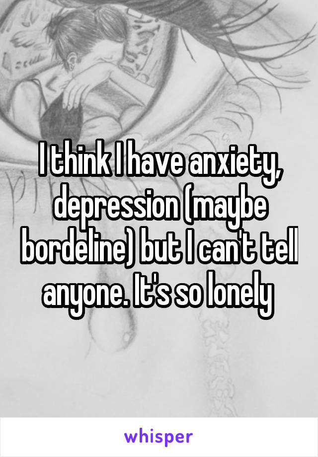 I think I have anxiety, depression (maybe bordeline) but I can't tell anyone. It's so lonely 