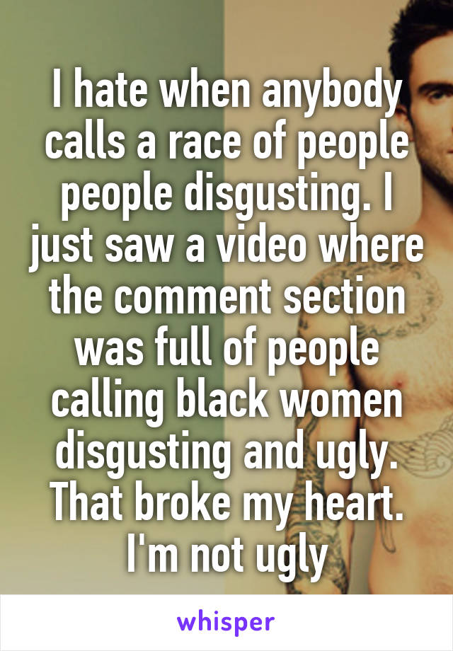 I hate when anybody calls a race of people people disgusting. I just saw a video where the comment section was full of people calling black women disgusting and ugly. That broke my heart. I'm not ugly