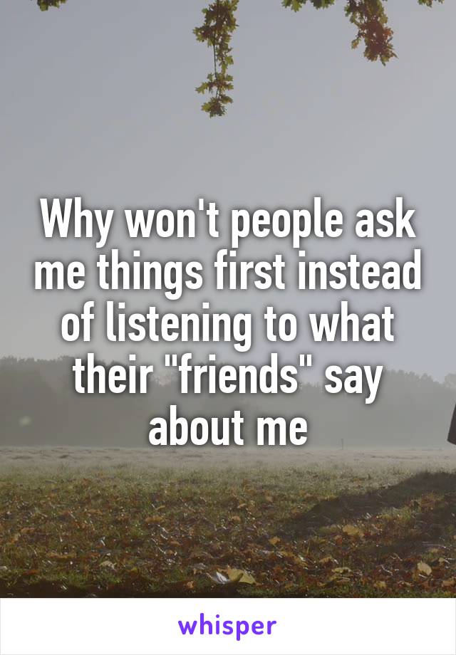 Why won't people ask me things first instead of listening to what their "friends" say about me