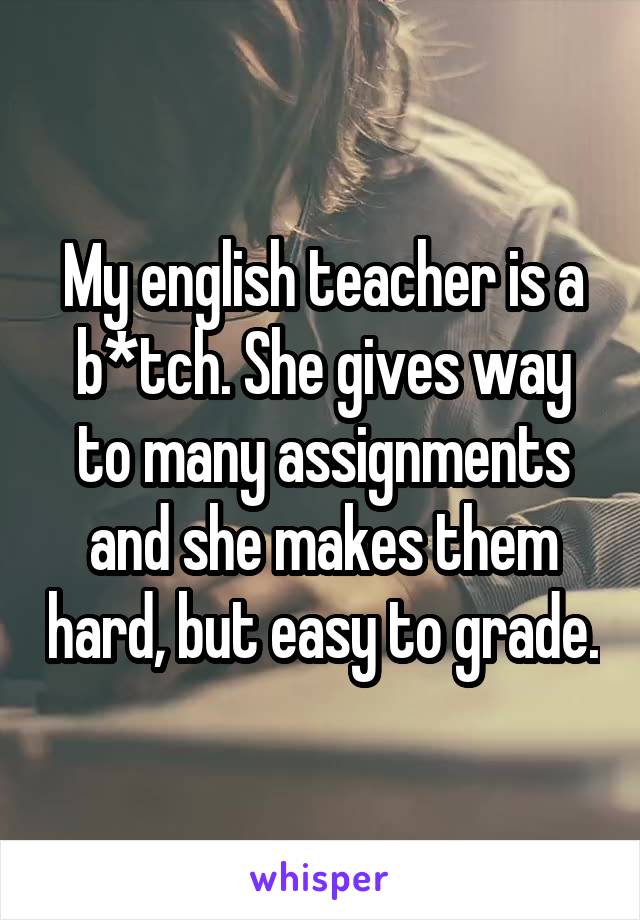 My english teacher is a b*tch. She gives way to many assignments and she makes them hard, but easy to grade.