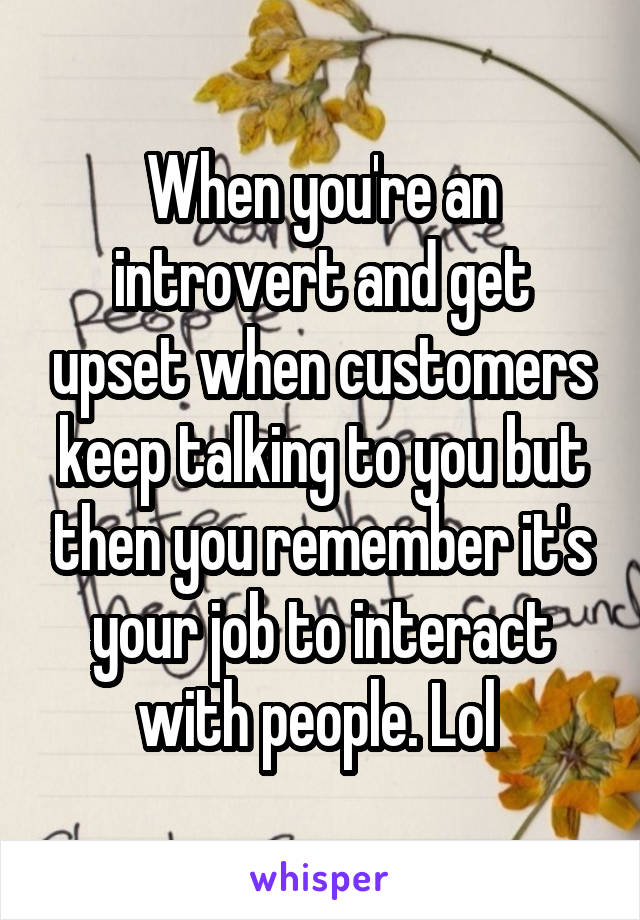 When you're an introvert and get upset when customers keep talking to you but then you remember it's your job to interact with people. Lol 