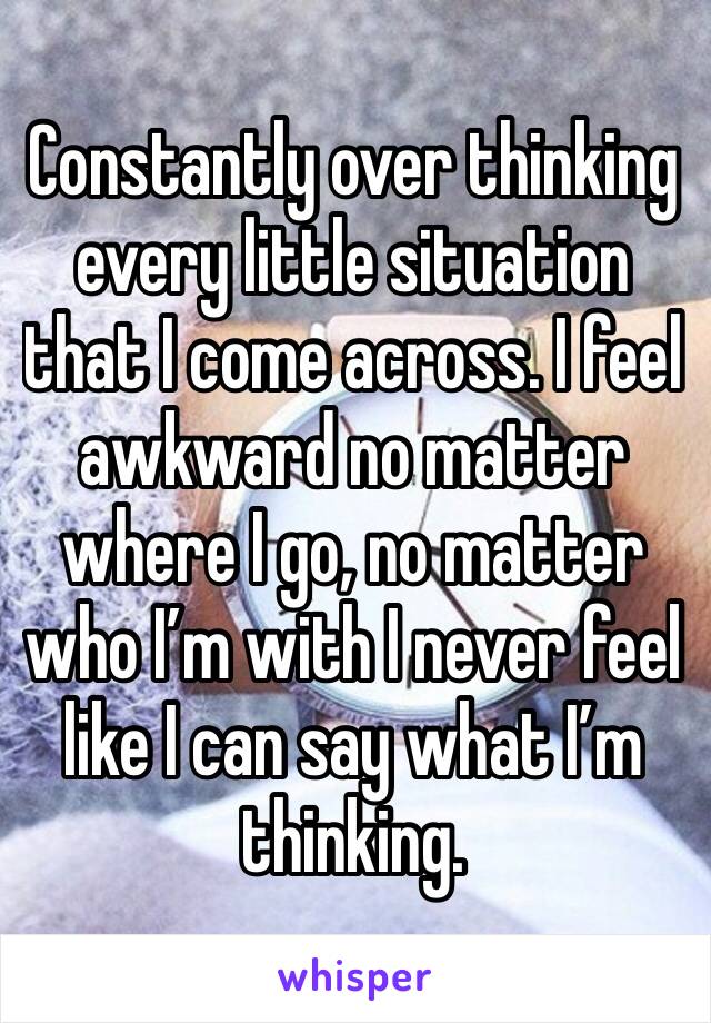 Constantly over thinking every little situation that I come across. I feel awkward no matter where I go, no matter who I’m with I never feel like I can say what I’m thinking.
