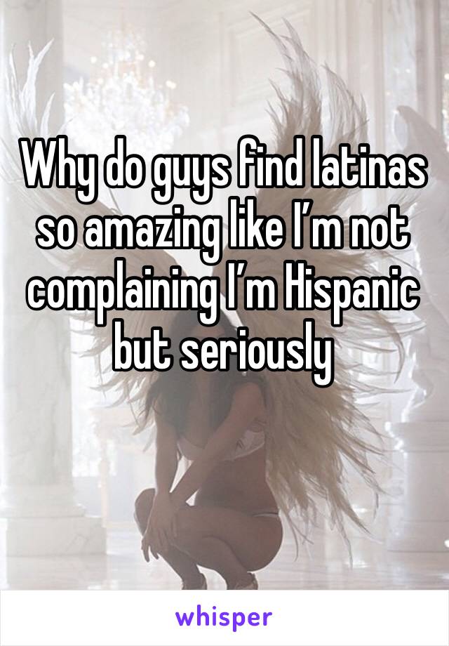 Why do guys find latinas so amazing like I’m not complaining I’m Hispanic but seriously 