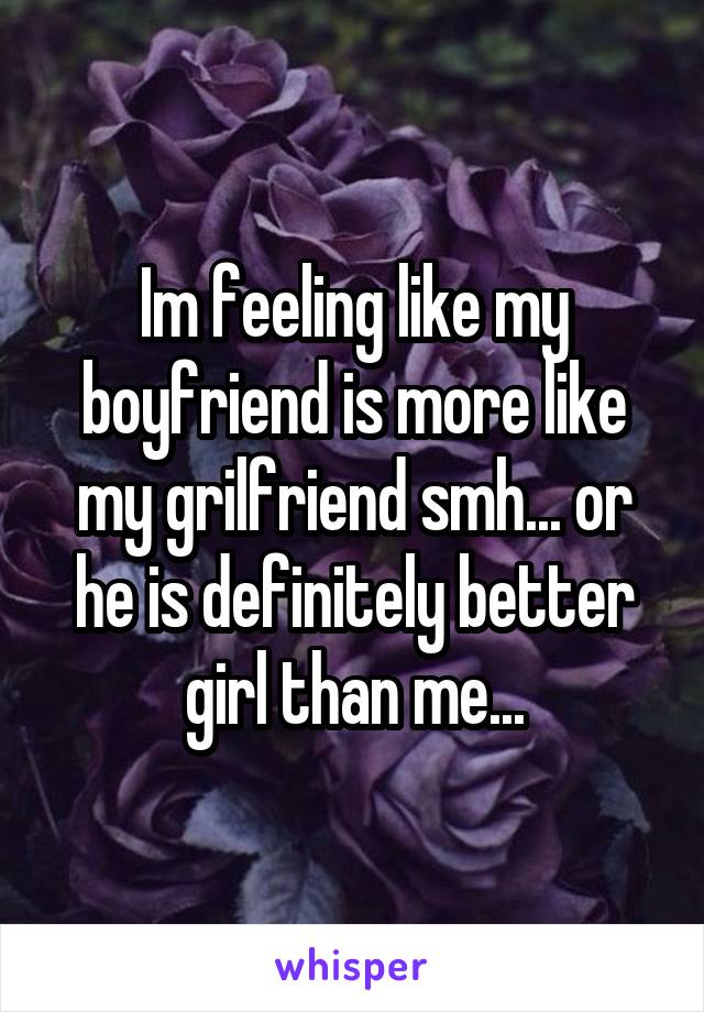 Im feeling like my boyfriend is more like my grilfriend smh... or he is definitely better girl than me...