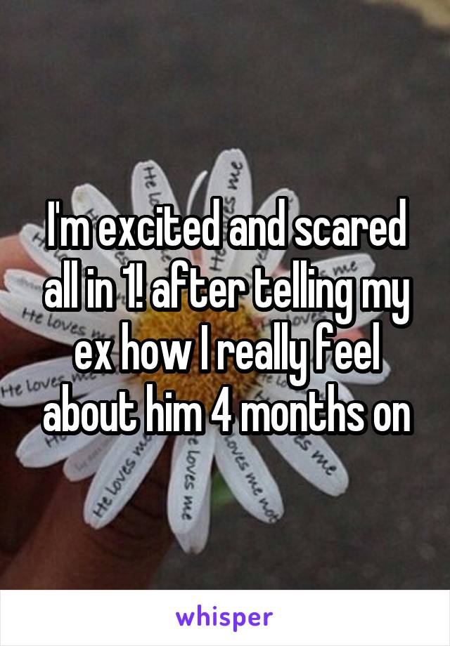 I'm excited and scared all in 1! after telling my ex how I really feel about him 4 months on