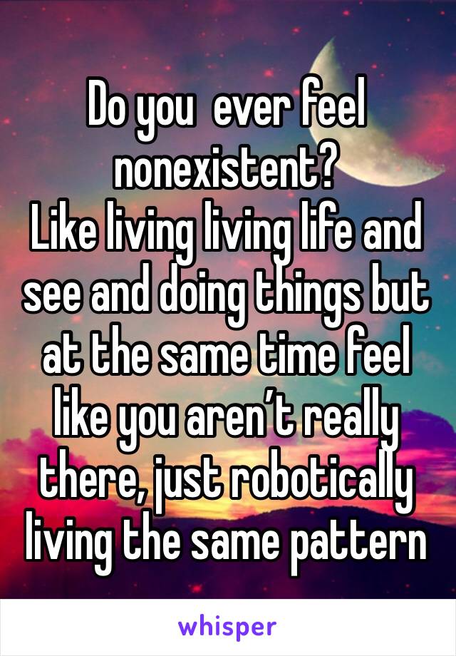 Do you  ever feel nonexistent? 
Like living living life and see and doing things but at the same time feel like you aren’t really there, just robotically living the same pattern