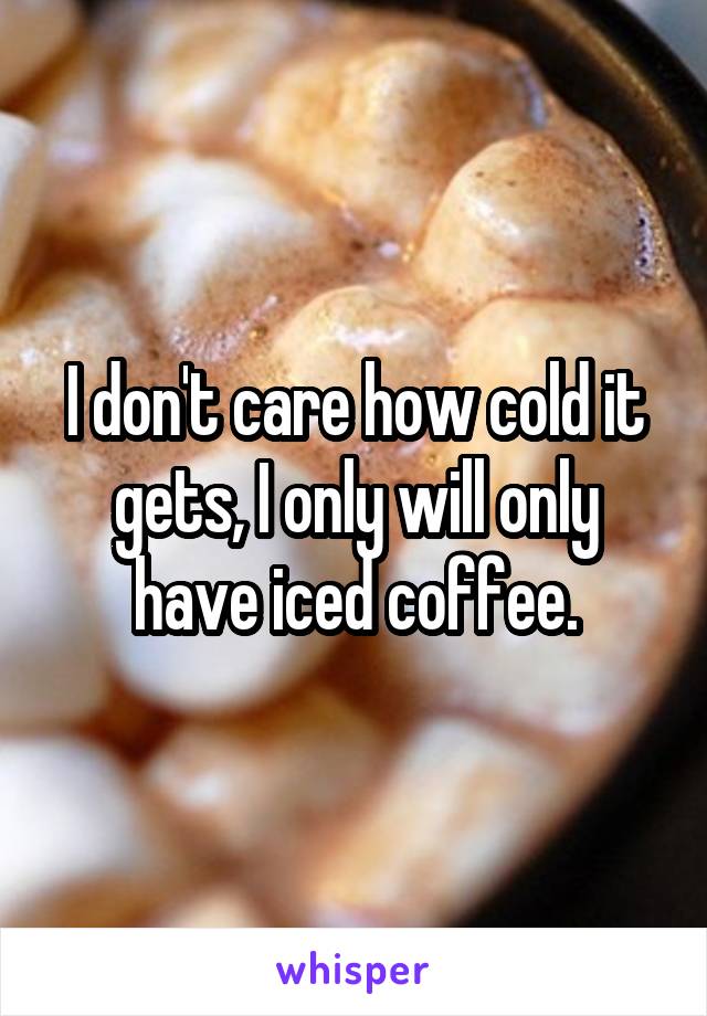 I don't care how cold it gets, I only will only have iced coffee.