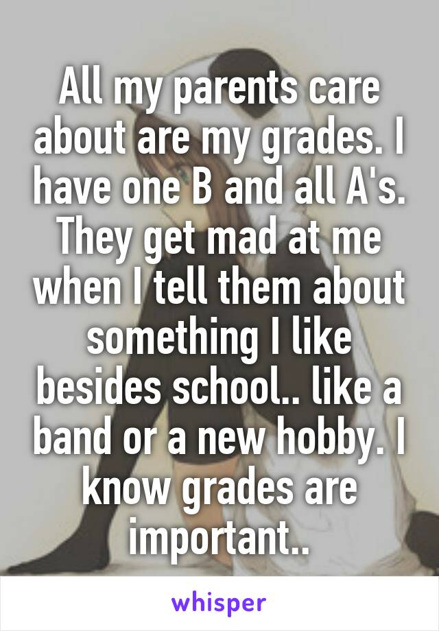 All my parents care about are my grades. I have one B and all A's. They get mad at me when I tell them about something I like besides school.. like a band or a new hobby. I know grades are important..