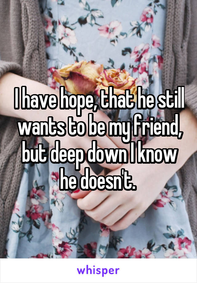 I have hope, that he still wants to be my friend, but deep down I know he doesn't. 