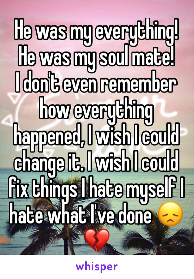 He was my everything! He was my soul mate!
I don't even remember how everything happened, I wish I could change it. I wish I could fix things I hate myself I hate what I've done 😞💔
