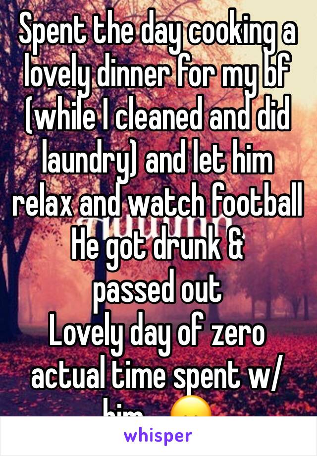 Spent the day cooking a lovely dinner for my bf (while I cleaned and did laundry) and let him relax and watch football 
He got drunk & passed out
Lovely day of zero actual time spent w/ him... 😞