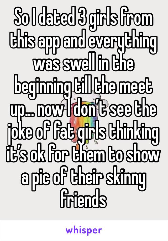 So I dated 3 girls from this app and everything was swell in the beginning till the meet up... now I don’t see the joke of fat girls thinking it’s ok for them to show a pic of their skinny friends