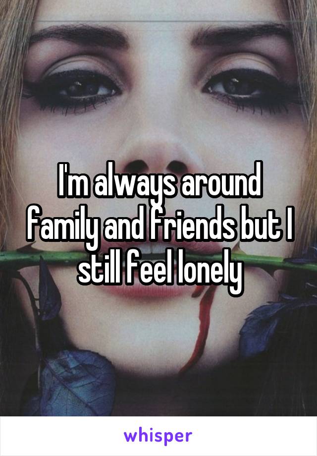 I'm always around family and friends but I still feel lonely