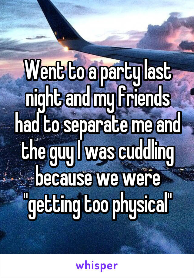 Went to a party last night and my friends had to separate me and the guy I was cuddling because we were "getting too physical"
