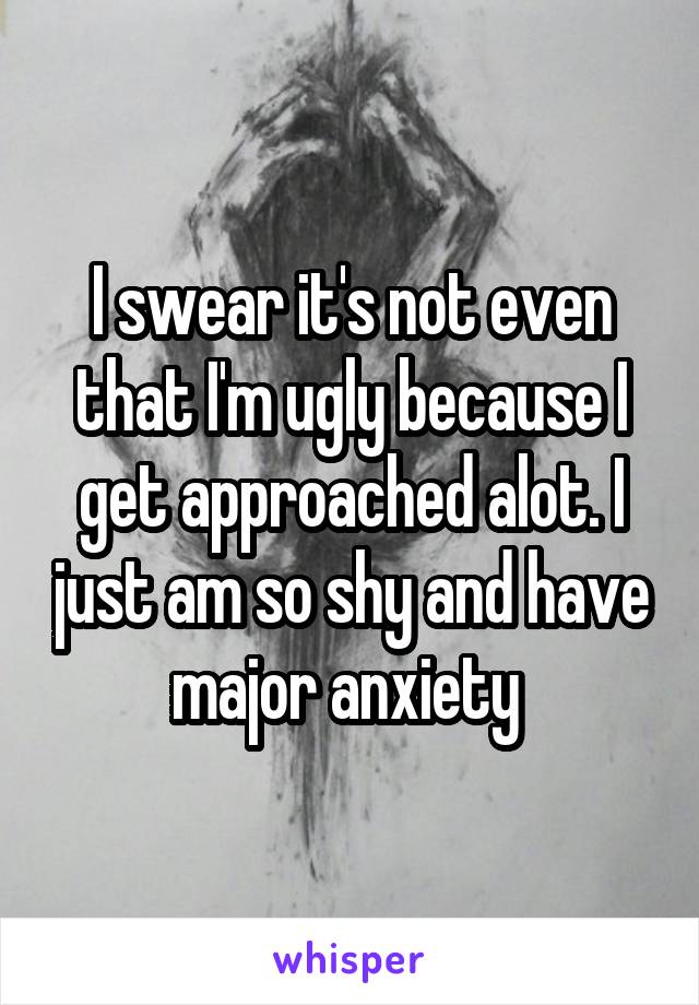 I swear it's not even that I'm ugly because I get approached alot. I just am so shy and have major anxiety 