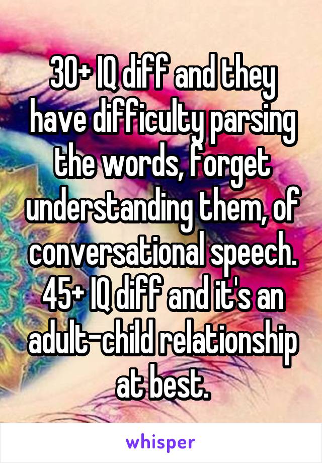 30+ IQ diff and they have difficulty parsing the words, forget understanding them, of conversational speech.
45+ IQ diff and it's an adult-child relationship at best.
