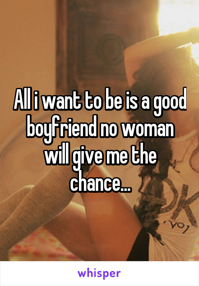 All i want to be is a good boyfriend no woman will give me the chance...