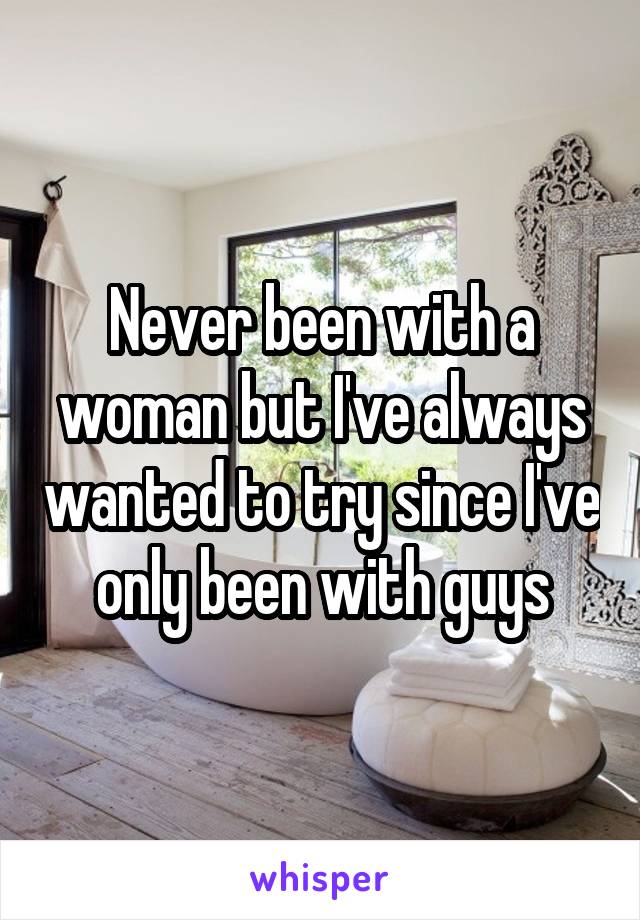 Never been with a woman but I've always wanted to try since I've only been with guys