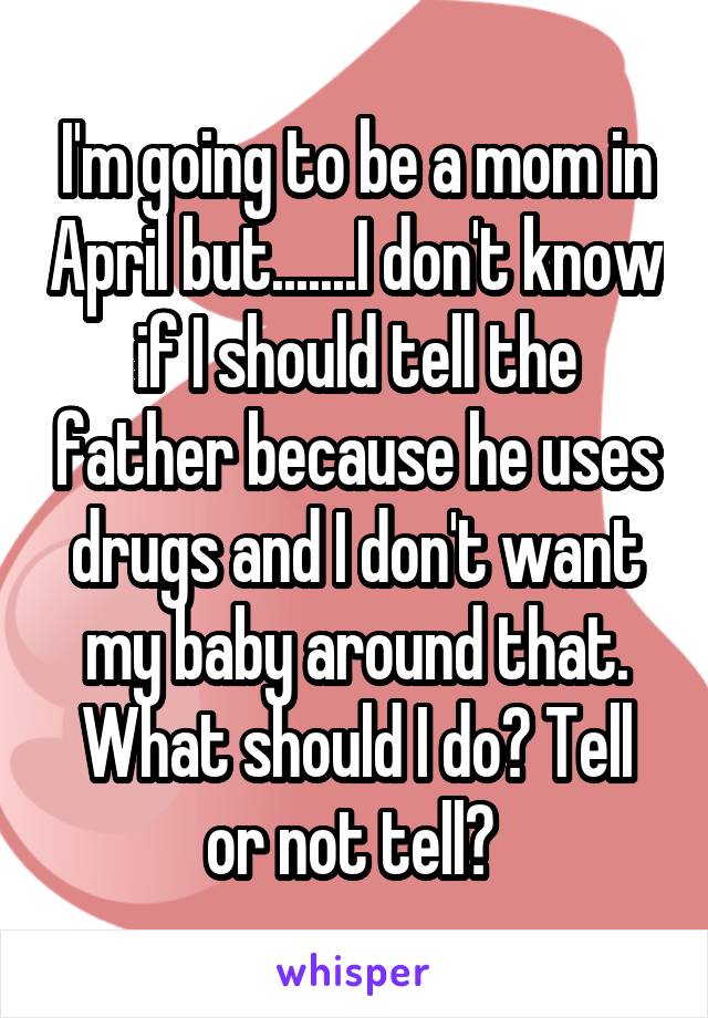 I'm going to be a mom in April but.......I don't know if I should tell the father because he uses drugs and I don't want my baby around that. What should I do? Tell or not tell? 