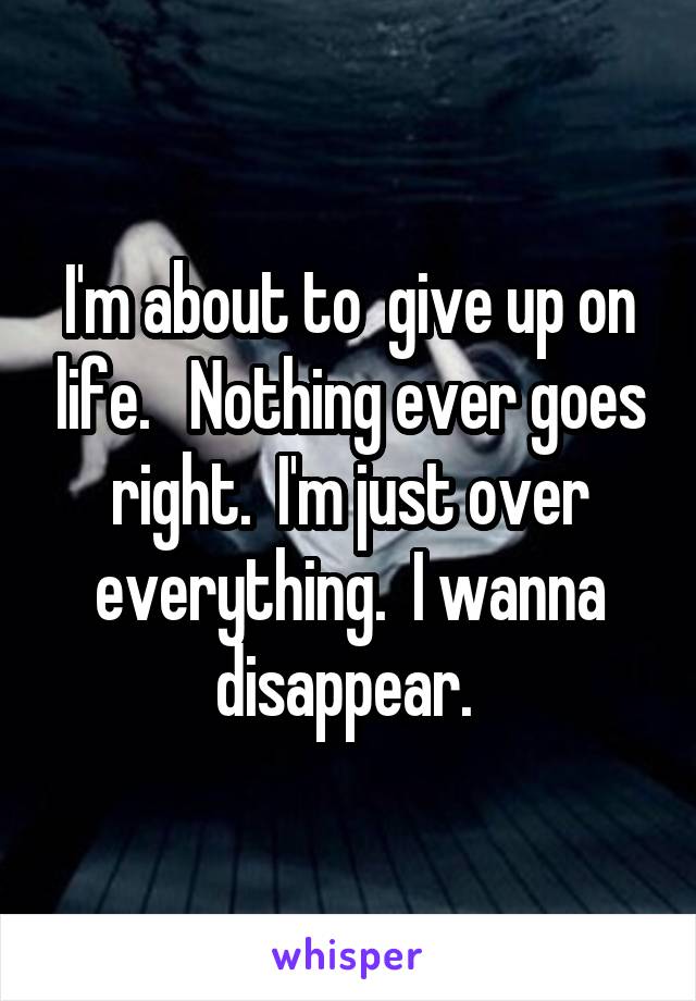 I'm about to  give up on life.   Nothing ever goes right.  I'm just over everything.  I wanna disappear. 