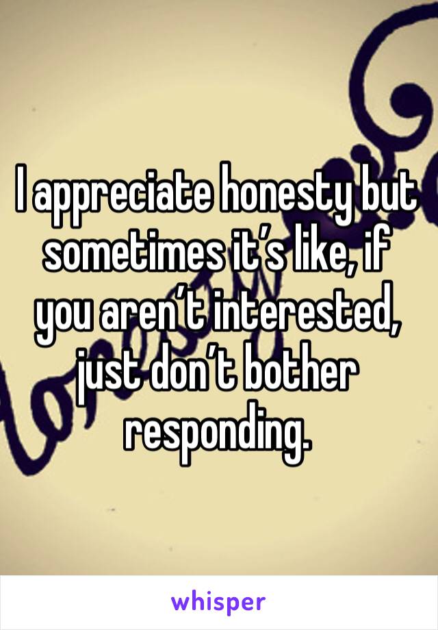 I appreciate honesty but sometimes it’s like, if you aren’t interested, just don’t bother responding. 