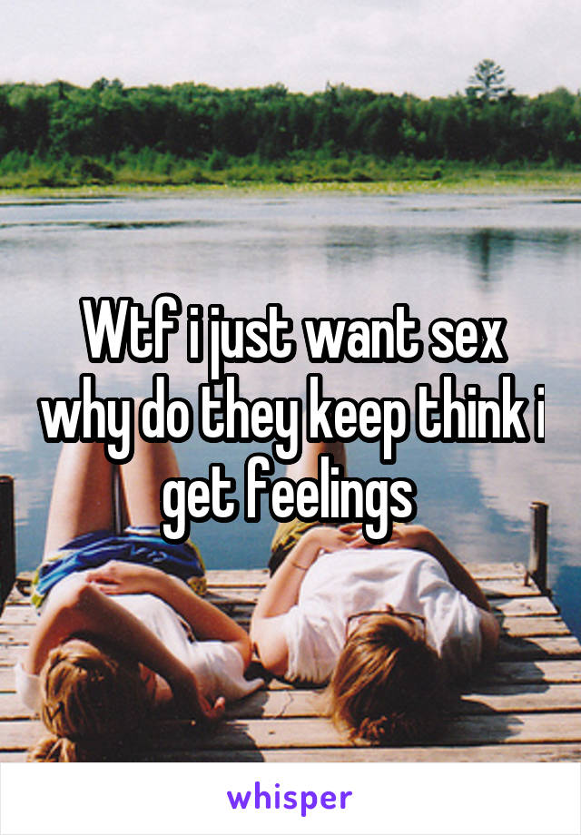 Wtf i just want sex why do they keep think i get feelings 