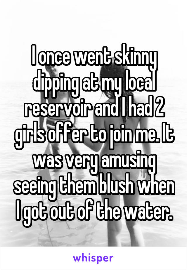I once went skinny dipping at my local reservoir and I had 2 girls offer to join me. It was very amusing seeing them blush when I got out of the water.
