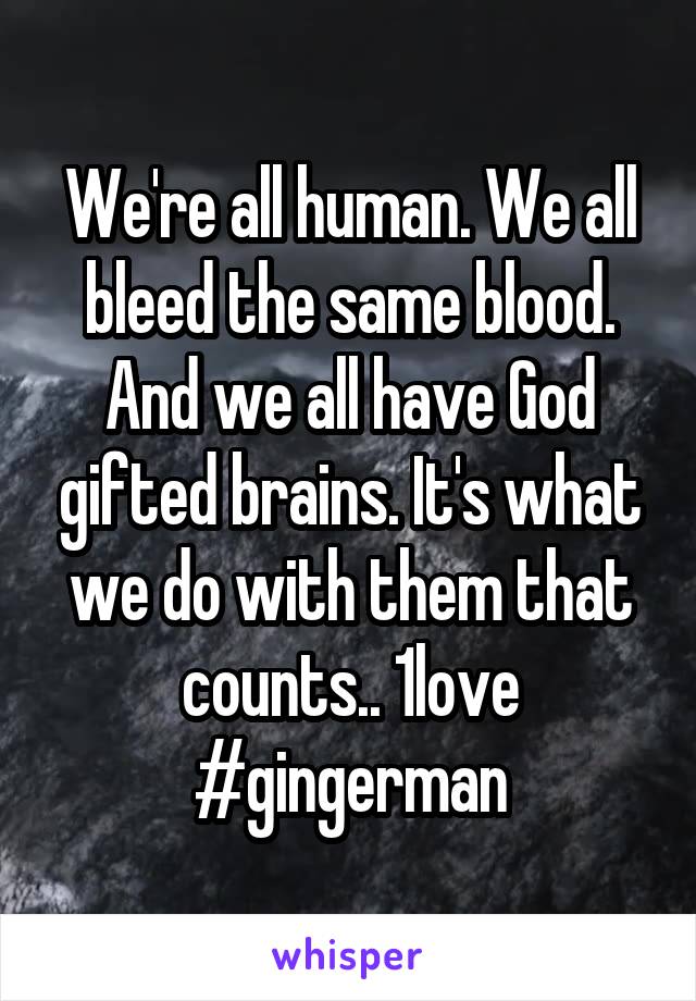 We're all human. We all bleed the same blood. And we all have God gifted brains. It's what we do with them that counts.. 1love #gingerman