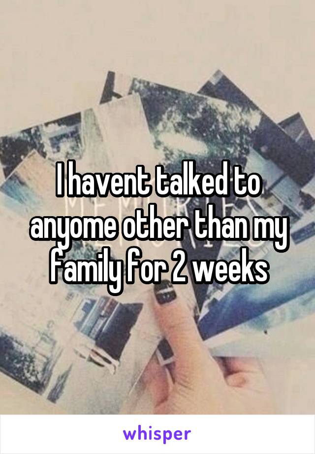 I havent talked to anyome other than my family for 2 weeks