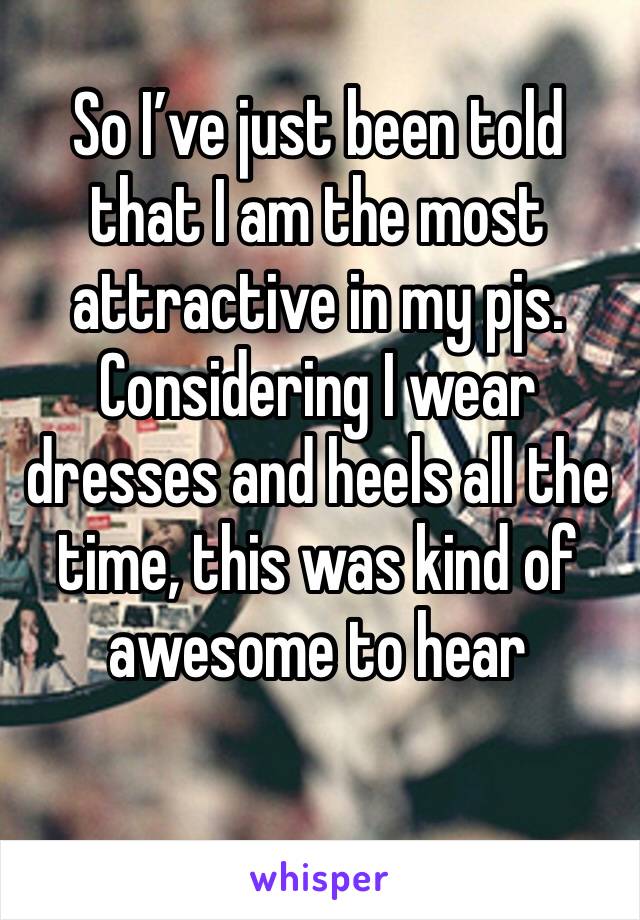 So I’ve just been told that I am the most attractive in my pjs. Considering I wear dresses and heels all the time, this was kind of awesome to hear 