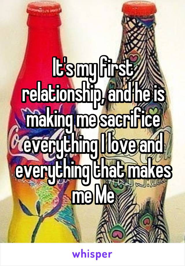It's my first relationship, and he is making me sacrifice everything I love and everything that makes me Me
