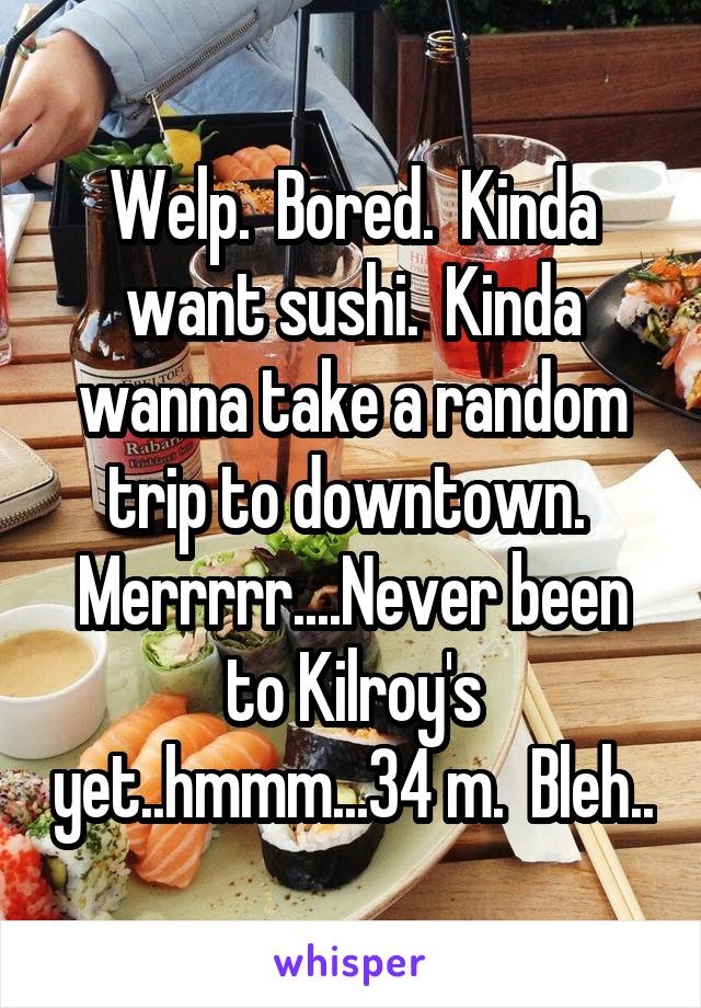 Welp.  Bored.  Kinda want sushi.  Kinda wanna take a random trip to downtown.  Merrrrr....Never been to Kilroy's yet..hmmm...34 m.  Bleh..