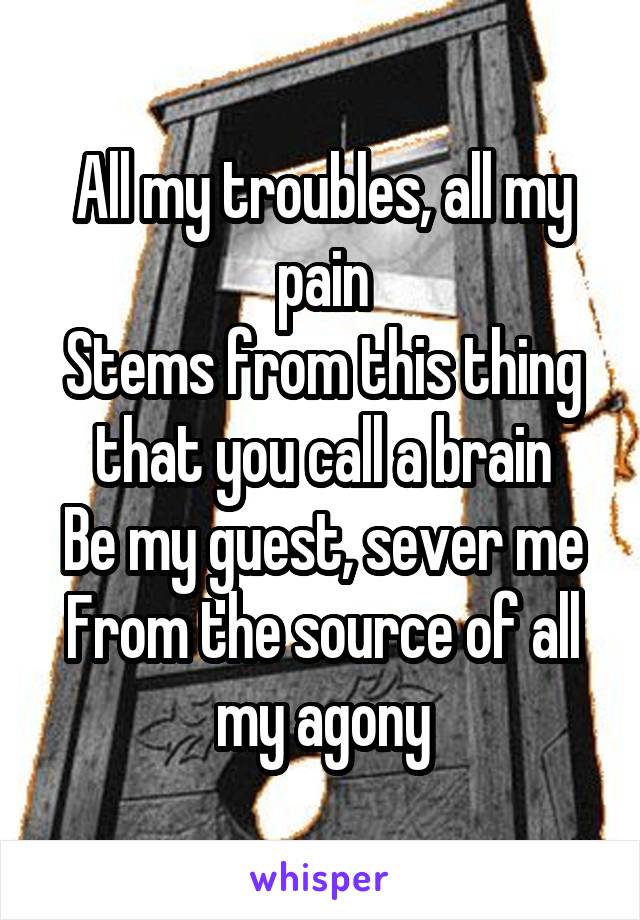 All my troubles, all my pain
Stems from this thing that you call a brain
Be my guest, sever me
From the source of all my agony