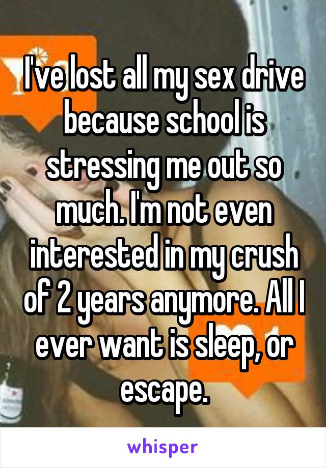 I've lost all my sex drive because school is stressing me out so much. I'm not even interested in my crush of 2 years anymore. All I ever want is sleep, or escape.